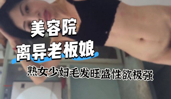 美容院離異的熟女老闆娘，毛髮旺盛性慾很強，應該是很長時間沒有滋潤了，對白精彩，身材顏值都是比較完美，這種熟女少婦誰能不喜歡 A片